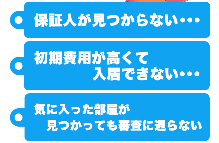 保証人が見つからない...、初期費用が高くて入居できない...、気に入った部屋が見つかっても審査に通らない