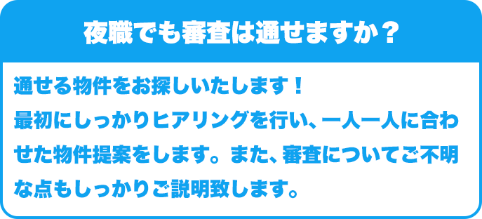 夜職でも審査は通せますか？｜通せる物件をお探しいたします！最初にしっかりヒアリングを行い、一人一人に合わせた物件提案をします。また、審査についてご不明な点もしっかりご説明致します。