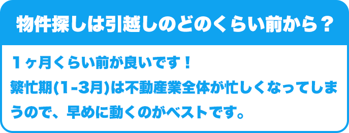 物件探しは引越しのどのくらい前から？｜１ヶ月くらい前が良いです！繁忙期(1-3月)は不動産業全体が忙しくなってしまうので、早めに動くのがベストです。