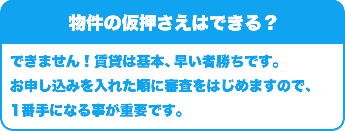 物件の仮押さえはできる？｜できません！賃貸は基本、早い者勝ちです。お申し込みを入れた順に審査をはじめますので、1番手になる事が重要です。