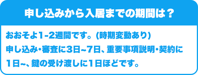 申し込みから入居までの期間は？｜おおそよ1-2週間です。(時期変動あり)申し込み･審査に3日~7日、重要事項説明･契約に1日~、鍵の受け渡しに1日ほどです。